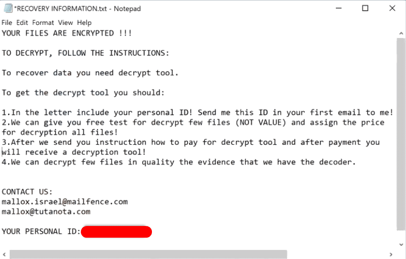 Sample of the Mallox ransomware RECOVERY INFORMATION.txt ransom note  YOUR FILES ARE ENCRYPTED !!!  TO DECRYPT, FOLLOW THE INSTRUCTIONS:  To recover data you need decrypt tool.  To get the decrypt tool you should:  1.In the letter include your personal ID! Send me this ID in your first email to me! 2.We can give you free test for decrypt few files (NOT VALUE) and assign the price for decryption all files! 3.After we send you instruction how to pay for decrypt tool and after payment you will receive a decryption tool! 4.We can decrypt few files in quality the evidence that we have the decoder.   CONTACT US: mallox.israel@mailfence.com mallox@tutanota.com  YOUR PERSONAL ID: -