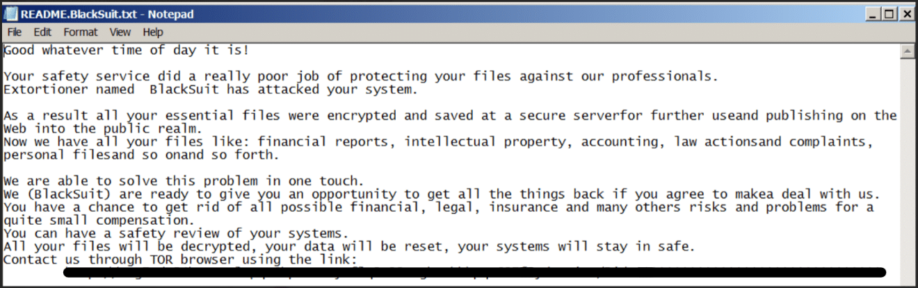 Good whatever time of day it is! Your safety service did a really poor job of protecting your files against our professionals. Extortioner named BlackSuit has attacked your system. As a result all your essential files were encrypted and saved at a secure serverfor further useand publishing on the Web into the public realm. Now we have all your files like: financial reports, intellectual property, accounting, law actionsand complaints, personal filesand so onand so forth. We are able to solve this problem in one touch. We (BlackSuit) are ready to give you an opportunity to get all the things back if you agree to makea deal with us. You have a chance to get rid of all possible financial, legal, insurance and many others risks and problems for a quite small compensation. You can have a safety review of your systems. All your files will be decrypted, your data will be reset, your systems will stay in safe. Contact us through TOR browser using the link: