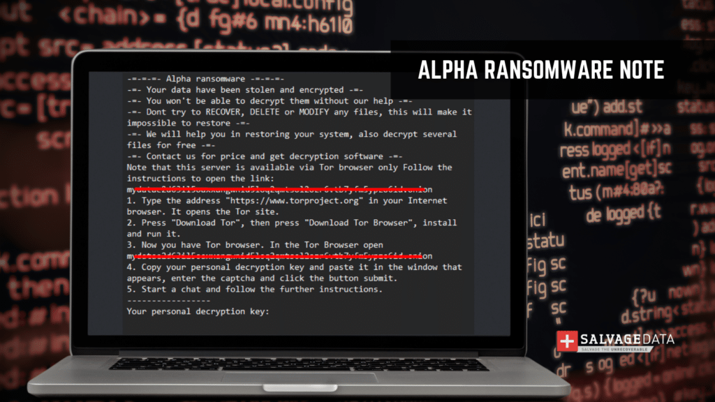 Alpha ransom note content (2023):    -=-=-=- Alpha ransomware -=-=-=-  -=- Your data have been stolen and encrypted -=-  -=- You won't be able to decrypt them without our help -=-  -=- Dont try to RECOVER, DELETE or MODIFY any files, this will make it impossible to restore -=-  -=- We will help you in restoring your system, also decrypt several files for free -=-  -=- Contact us for price and get decryption software -=-  Note that this server is available via Tor browser only Follow the instructions to open the link:  mydatae2d63il5oaxxangwnid5loq2qmtsol2ozr6vtb7yfm5ypzo6id.onion  Type the address "https://www.torproject.org" in your Internet browser. It opens the Tor site.  Press "Download Tor", then press "Download Tor Browser", install and run it. Now you have Tor browser. In the Tor Browser open mydatae2d63il5oaxxangwnid5loq2qmtsol2ozr6vtb7yfm5ypzo6id.onion Copy your personal decryption key and paste it in the window that appears, enter the captcha and click the button submit. Start a chat and follow the further instructions.  -----------------  Your personal decryption key:  XXXXXXXXXXXXXXXXXXXXXXXXXXXXXXXXXXXXXXXXXXXXXXXXXXXXXXXXXXXXXXXXXXXXXXXXXXXXXXX